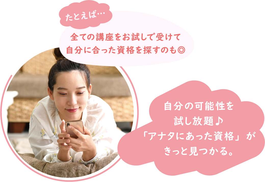 たとえば…全ての講座をお試しで受けて自分に合った資格を探すのも◎ 自分の可能性を試し放題♪「アナタにあった資格」がきっと見つかる。