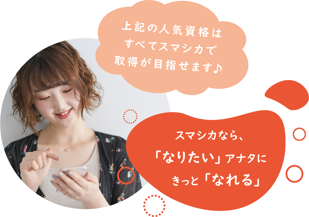 上記の人気資格はすべてスマシカで取得が目指せます♪スマシカなら、「なりたい」アナタにきっと「なれる」